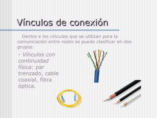 Vínculos de conexiónVínculos de conexión
Dentro e los vínculos que se utilizan para la
comunicación entre redes se puede clasificar en dos
grupos:
- Vínculos con
continuidad
física: par
trenzado, cable
coaxial, fibra
óptica.
 
