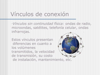 Vínculos de conexión
-Vínculos sin continuidad física: ondas de radio,
microondas, satélites, telefonía celular, ondas
infrarrojas.
Estos vínculos presentan
diferencias en cuanto a
los volúmenes
transmitidos, la velocidad
de transmisión, su costo
de instalación, mantenimiento, etc.
 