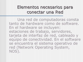 Elementos necesarios paraElementos necesarios para
conectar una Redconectar una Red
Una red de computadoras consta
tanto de hardware como de software.
En el hardware se incluyen:
estaciones de trabajo, servidores,
tarjeta de interfaz de red, cableado y
equipo de conectividad. En el software
se encuentra el sistema operativo de
red (Network Operating System,
NOS).
 