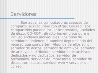 Servidores
Son aquellas computadoras capaces de
compartir sus recursos con otras. Los recursos
compartidos pueden incluir impresoras, unidades
de disco, CD-ROM, directorios en disco duro e
incluso archivos individuales. Los tipos de
servidores obtienen el nombre dependiendo del
recurso que comparten. Algunos de ellos son:
servidor de discos, servidor de archivos, servidor
de archivos distribuido, servidores de archivos
dedicados y no dedicados, servidor de
terminales, servidor de impresoras, servidor de
discos compactos, servidor web y servidor de
correo.
 