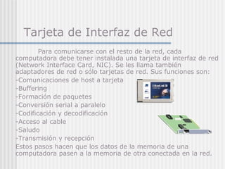 Tarjeta de Interfaz de Red
Para comunicarse con el resto de la red, cada
computadora debe tener instalada una tarjeta de interfaz de red
(Network Interface Card, NIC). Se les llama también
adaptadores de red o sólo tarjetas de red. Sus funciones son:
-Comunicaciones de host a tarjeta
-Buffering
-Formación de paquetes
-Conversión serial a paralelo
-Codificación y decodificación
-Acceso al cable
-Saludo
-Transmisión y recepción
Estos pasos hacen que los datos de la memoria de una
computadora pasen a la memoria de otra conectada en la red.
 