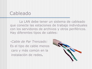 Cableado
La LAN debe tener un sistema de cableado
que conecte las estaciones de trabajo individuales
con los servidores de archivos y otros periféricos.
Hay diferentes tipos de cables:
-Cable de Par Trenzado:
Es el tipo de cable menos
caro y más común en la
instalación de redes.
 
