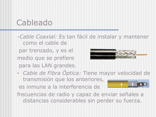 Cableado
-Cable Coaxial: Es tan fácil de instalar y mantener
como el cable de
par trenzado, y es el
medio que se prefiere
para las LAN grandes.
- Cable de Fibra Óptica: Tiene mayor velocidad de
transmisión que los anteriores,
es inmune a la interferencia de
frecuencias de radio y capaz de enviar señales a
distancias considerables sin perder su fuerza.
 