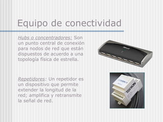Equipo de conectividad
Hubs o concentradores: Son
un punto central de conexión
para nodos de red que están
dispuestos de acuerdo a una
topología física de estrella.
Repetidores: Un repetidor es
un dispositivo que permite
extender la longitud de la
red; amplifica y retransmite
la señal de red.
 