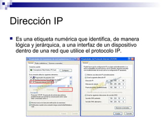 Dirección IP
 Es una etiqueta numérica que identifica, de manera
lógica y jerárquica, a una interfaz de un dispositivo
dentro de una red que utilice el protocolo IP.
 