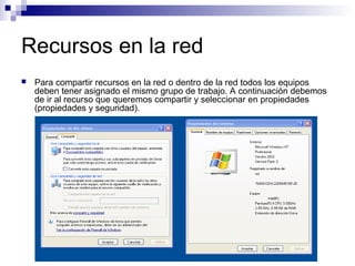 Recursos en la red
 Para compartir recursos en la red o dentro de la red todos los equipos
deben tener asignado el mismo grupo de trabajo. A continuación debemos
de ir al recurso que queremos compartir y seleccionar en propiedades
(propiedades y seguridad).
 