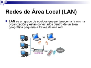 Redes de Área Local (LAN)
 LAN es un grupo de equipos que pertenecen a la misma
organización y están conectados dentro de un área
geográfica pequeña a través de una red.
 