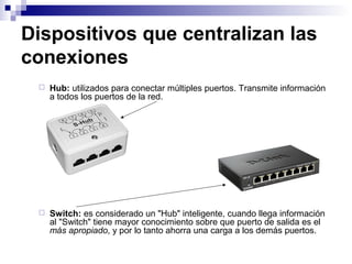 Dispositivos que centralizan las
conexiones
 Hub: utilizados para conectar múltiples puertos. Transmite información
a todos los puertos de la red.
 Switch: es considerado un "Hub" inteligente, cuando llega información
al "Switch" tiene mayor conocimiento sobre que puerto de salida es el
más apropiado, y por lo tanto ahorra una carga a los demás puertos.
 