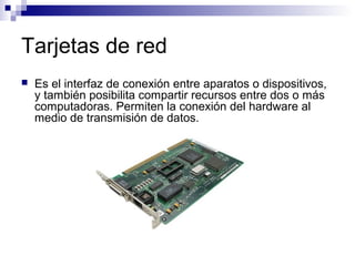 Tarjetas de red
 Es el interfaz de conexión entre aparatos o dispositivos,
y también posibilita compartir recursos entre dos o más
computadoras. Permiten la conexión del hardware al
medio de transmisión de datos.
 