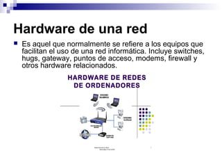 Hardware de una red
 Es aquel que normalmente se refiere a los equipos que
facilitan el uso de una red informática. Incluye switches,
hugs, gateway, puntos de acceso, modems, firewall y
otros hardware relacionados.
 