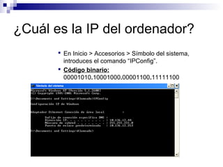 ¿Cuál es la IP del ordenador?
 En Inicio > Accesorios > Símbolo del sistema,
introduces el comando “IPConfig”.
 Código binario:
00001010.10001000.00001100.11111100
 