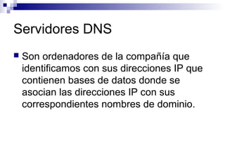 Servidores DNS
 Son ordenadores de la compañía que
identificamos con sus direcciones IP que
contienen bases de datos donde se
asocian las direcciones IP con sus
correspondientes nombres de dominio.
 