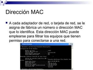Dirección MAC
 A cada adaptador de red, o tarjeta de red, se le
asigna de fábrica un número o dirección MAC
que lo identifica. Esta dirección MAC puede
emplearse para filtrar los equipos que tienen
permiso para conectarse a una red.
 
