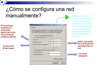 ¿Cómo se configura una red
manualmente? Desde el panel de
control, accedemos a
conexiones de red y
después a conexión
de área local. Desde
ahí, accederemos a
las propiedades de
Protocolo Internet
(TCP/IP).
Nº de red que
identifica al
ordenador
dentro de la red.
Tres primeros
números iguales.
La dirección
IP del router.
Indica que parte
de la dirección IP
corresponde a la
red.
Los de la
compañía
 