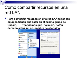Como compartir recursos en una
red LAN
 Para compartir recursos en una red LAN todos los
equipos tienen que estar en el mismo grupo de
trabajo. Tendríamos que ir a inicio, botón
derecho sobre mi pc, nombre de el equipo.
 