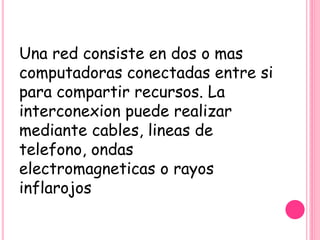 Una red consiste en dos o mas
computadoras conectadas entre si
para compartir recursos. La
interconexion puede realizar
mediante cables, lineas de
telefono, ondas
electromagneticas o rayos
inflarojos
 