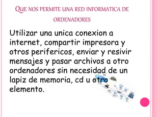 QUE NOS PERMITE UNA RED INFORMATICA DE
ORDENADORES
Utilizar una unica conexion a
internet, compartir impresora y
otros perifericos, enviar y resivir
mensajes y pasar archivos a otro
ordenadores sin necesidad de un
lapiz de memoria, cd u otro
elemento.
 