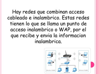 Hay redes que combinan acceso
cableado e inalambrico. Estas redes
tienen lo que se llama un punto de
acceso inalambrico o WAP, por el
que recibe y envia la informacion
inalambrica.
 
