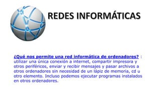 ¿Qué nos permite una red informática de ordenadores? :
utilizar una única conexión a internet, compartir impresora y
otros periféricos, enviar y recibir mensajes y pasar archivos a
otros ordenadores sin necesidad de un lápiz de memoria, cd u
otro elemento. Incluso podemos ejecutar programas instalados
en otros ordenadores.
 