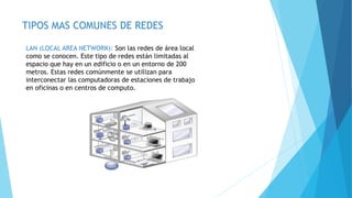 TIPOS MAS COMUNES DE REDES
LAN (LOCAL AREA NETWORK): Son las redes de área local
como se conocen. Este tipo de redes están limitadas al
espacio que hay en un edificio o en un entorno de 200
metros. Estas redes comúnmente se utilizan para
interconectar las computadoras de estaciones de trabajo
en oficinas o en centros de computo.
 