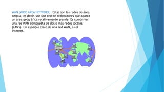 WAN (WIDE AREA NETWORK): Estas son las redes de área
amplia, es decir, son una red de ordenadores que abarca
un área geográfica relativamente grande. Es común ver
una res WAN compuesta de dos o más redes locales
(LAN's). Un ejemplo claro de una red WAN, es el
Internet.
 