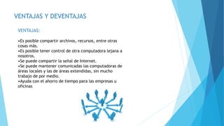 VENTAJAS Y DEVENTAJAS
VENTAJAS:
•Es posible compartir archivos, recursos, entre otras
cosas más.
•Es posible tener control de otra computadora lejana a
nosotros.
•Se puede compartir la señal de Internet.
•Se puede mantener comunicadas las computadoras de
áreas locales y las de áreas extendidas, sin mucho
trabajo de por medio.
•Ayuda con el ahorro de tiempo para las empresas u
oficinas
 