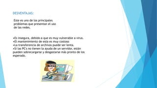 DESVENTAJAS:
Este es uno de los principales
problemas que presentan el uso
de las redes.
•Es insegura, debido a que es muy vulnerable a virus.
•El mantenimiento de esta es muy costoso
•La transferencia de archivos puede ser lenta.
•Si las PC's no tienen la ayuda de un servidor, están
pueden sobrecargarse y desgastarse más pronto de los
esperado.
 