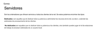 Servidores
Son los ordenadores que ofrecen servicios a todos los clientes de la red. De estos podemos encontrar dos tipos:
Dedicados: son aquellos que le dedican toda su potencia a administrar los recursos de la red, es decir, a atender las
solicitudes de procesamiento de los clientes.
No dedicados:son aquellos que no dedican toda su potencia a los clientes, sino también pueden jugar el rol de estaciones
de trabajo al procesar solicitudes de un usuario local.
Gomez
 