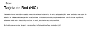 Tarjeta de Red (NIC)
La tarjeta de red, también conocida como placa de red, adaptador de red o adaptador LAN, es el periférico que actúa de
interfaz de conexión entre aparatos o dispositivos, y también posibilita compartir recursos (discos duros, impresoras,
etcétera) entre dos o más computadoras, es decir, en una red de computadoras.
En inglés, se denomina Network Interface Card o Network interface controller (NIC)
Gomez
 