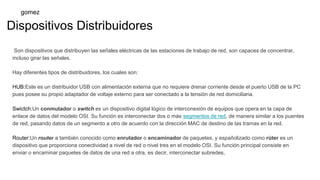 Dispositivos Distribuidores
Son dispositivos que distribuyen las señales eléctricas de las estaciones de trabajo de red, son capaces de concentrar,
incluso girar las señales.
Hay diferentes tipos de distribuidores, los cuales son:
HUB:Este es un distribuidor USB con alimentación externa que no requiere drenar corriente desde el puerto USB de la PC
pues posee su propio adaptador de voltaje externo para ser conectado a la tensión de red domiciliaria.
Swictch:Un conmutador o switch es un dispositivo digital lógico de interconexión de equipos que opera en la capa de
enlace de datos del modelo OSI. Su función es interconectar dos o más segmentos de red, de manera similar a los puentes
de red, pasando datos de un segmento a otro de acuerdo con la dirección MAC de destino de las tramas en la red.
Router:Un router a también conocido como enrutador o encaminador de paquetes, y españolizado como rúter es un
dispositivo que proporciona conectividad a nivel de red o nivel tres en el modelo OSI. Su función principal consiste en
enviar o encaminar paquetes de datos de una red a otra, es decir, interconectar subredes,
gomez
 