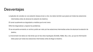 Desventajas
Longitudes de canales (si una estación desea enviar a otra, los datos tendrán que pasar por todas las estaciones
intermedias antes de alcanzar la estación de destino).
El canal usualmente se degradará a medida que la red crece.
Difícil de diagnosticar y reparar los problemas.
Si se encuentra enviando un archivo podrá ser visto por las estaciones intermedias antes de alcanzar la estación de
destino.
La transmisión de datos es más lenta que en las otras topologías (Estrella, Malla, Bus, etc), ya que la información
debe pasar por todas las estaciones intermedias antes de llegar al destino.
 