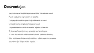 Desventajas
Hay un límite de equipos dependiendo de la calidad de la señal.
Puede producirse degradación de la señal.
Complejidad de reconfiguración y aislamiento de fallos.
Limitación de las longitudes físicas del canal.
Un problema en el canal usualmente degrada toda la red.
El desempeño se disminuye a medida que la red crece.
El canal requiere ser correctamente cerrado (caminos cerrados).
Altas pérdidas en la transmisión debido a colisiones entre mensajes.
Es una red que ocupa mucho espacio.
 