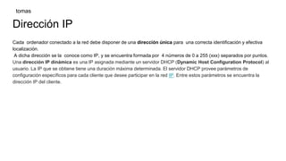 Dirección IP
Cada ordenador conectado a la red debe disponer de una dirección única para una correcta identificación y efectiva
localización.
A dicha dirección se la conoce como IP, y se encuentra formada por 4 números de 0 a 255 (xxx) separados por puntos.
Una dirección IP dinámica es una IP asignada mediante un servidor DHCP (Dynamic Host Configuration Protocol) al
usuario. La IP que se obtiene tiene una duración máxima determinada. El servidor DHCP provee parámetros de
configuración específicos para cada cliente que desee participar en la red IP. Entre estos parámetros se encuentra la
dirección IP del cliente.
tomas
 