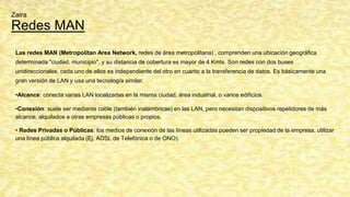 Redes MAN
Las redes MAN (Metropolitan Area Network, redes de área metropolitana) , comprenden una ubicación geográfica
determinada "ciudad, municipio", y su distancia de cobertura es mayor de 4 Kmts. Son redes con dos buses
unidireccionales, cada uno de ellos es independiente del otro en cuanto a la transferencia de datos. Es básicamente una
gran versión de LAN y usa una tecnología similar.
•Alcance: conecta varias LAN localizadas en la misma ciudad, área industrial, o varios edificios.
•Conexión: suele ser mediante cable (también inalámbricas) en las LAN, pero necesitan dispositivos repetidores de más
alcance, alquilados a otras empresas públicas o propios.
• Redes Privadas o Públicas: los medios de conexión de las líneas utilizadas pueden ser propiedad de la empresa, utilizar
una línea pública alquilada (Ej. ADSL de Telefónica o de ONO).
Zaira
 