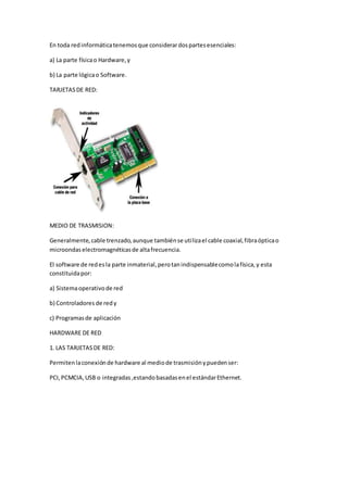 En toda redinformáticatenemosque considerardospartesesenciales:
a) La parte físicao Hardware,y
b) La parte lógicao Software.
TARJETASDE RED:
MEDIO DE TRASMISION:
Generalmente,cable trenzado,aunque tambiénse utilizael cable coaxial,fibraópticao
microondaselectromagnéticasde altafrecuencia.
El software de redesla parte inmaterial,perotanindispensablecomolafísica,y esta
constituidapor:
a) Sistemaoperativode red
b) Controladores de redy
c) Programasde aplicación
HARDWARE DE RED
1. LAS TARJETASDE RED:
Permitenlaconexiónde hardware al mediode trasmisiónypuedenser:
PCI,PCMCIA,USB o integradas,estandobasadasenel estándarEthernet.
 
