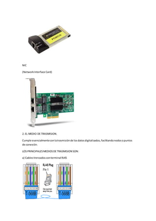 NIC
(NetworkInterface Card)
2. EL MEDIO DE TRASMISION.
Cumple esencialmenteconlatrasmisiónde losdatosdigitalizados,facilitandonodosopuntos
de conexión.
LOS PRINCIPALESMEDIOSDE TRASMISION SON:
a) Cables trenzadosconterminal RJ45
 