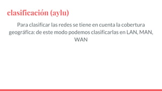 clasificación (aylu)
Para clasificar las redes se tiene en cuenta la cobertura
geográfica: de este modo podemos clasificarlas en LAN, MAN,
WAN
 