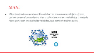 MAN:
● MAN: (redes de área metropolitana) abarcan zonas no muy alejadas (como
centros de enseñanzas de una misma población). conectan distintos tramos de
redes LAN. usan líneas de alta velocidad, que admiten muchos datos.
 