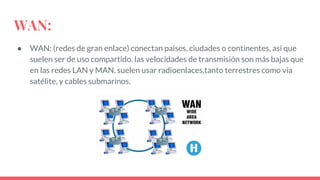 WAN:
● WAN: (redes de gran enlace) conectan países, ciudades o continentes, asi que
suelen ser de uso compartido. las velocidades de transmisión son más bajas que
en las redes LAN y MAN. suelen usar radioenlaces,tanto terrestres como via
satélite, y cables submarinos.
 