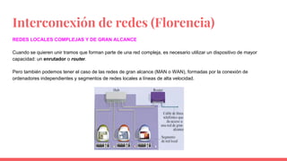 Interconexión de redes (Florencia)
REDES LOCALES COMPLEJAS Y DE GRAN ALCANCE
Cuando se quieren unir tramos que forman parte de una red compleja, es necesario utilizar un dispositivo de mayor
capacidad: un enrutador o router.
Pero también podemos tener el caso de las redes de gran alcance (MAN o WAN), formadas por la conexión de
ordenadores independientes y segmentos de redes locales a líneas de alta velocidad.
 