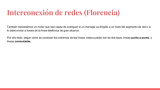 Interconexión de redes (Florencia)
También necesitamos un router que sea capaz de averiguar si un mensaje va dirigido a un nodo del segmento de red o si
lo debe enviar a través de la línea telefónica de gran alcance.
Por otro lado, según cómo se conectan los extremos de las líneas, estas pueden ser de dos tipos: líneas punto a punto, o
líneas conmutadas.
 