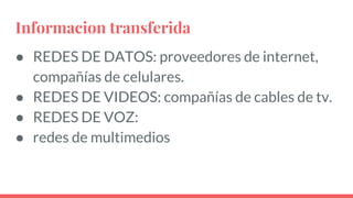 Informacion transferida
● REDES DE DATOS: proveedores de internet,
compañías de celulares.
● REDES DE VIDEOS: compañías de cables de tv.
● REDES DE VOZ:
● redes de multimedios
 