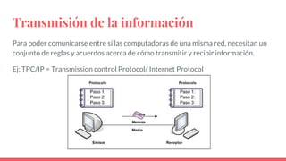 Transmisión de la información
Para poder comunicarse entre sí las computadoras de una misma red, necesitan un
conjunto de reglas y acuerdos acerca de cómo transmitir y recibir información.
Ej: TPC/IP = Transmission control Protocol/ Internet Protocol
 