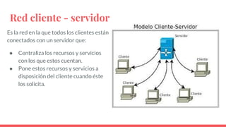 Red cliente - servidor
Es la red en la que todos los clientes están
conectados con un servidor que:
● Centraliza los recursos y servicios
con los que estos cuentan.
● Pone estos recursos y servicios a
disposición del cliente cuando éste
los solicita.
 