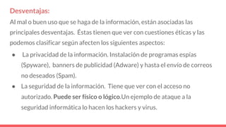 Desventajas:
Al mal o buen uso que se haga de la información, están asociadas las
principales desventajas. Éstas tienen que ver con cuestiones éticas y las
podemos clasificar según afecten los siguientes aspectos:
● La privacidad de la información. Instalación de programas espías
(Spyware), banners de publicidad (Adware) y hasta el envío de correos
no deseados (Spam).
● La seguridad de la información. Tiene que ver con el acceso no
autorizado. Puede ser físico o lógico.Un ejemplo de ataque a la
seguridad informática lo hacen los hackers y virus.
 