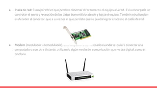 ● Placa de red: Es un periférico que permite conectar directamente el equipo a la red. Es la encargada de
controlar el envío y recepción de los datos transmitidos desde y hacia el equipo. También otra función
es Acceder al conector, que a su vez es el que permite que se pueda lograr el acceso al cable de red.
● Modem (modulador - demodulador): Este dispositivo es necesario cuando se quiere conectar una
computadora con otra distante, utilizando algún medio de comunicación que no sea digital, como el
teléfono.
 