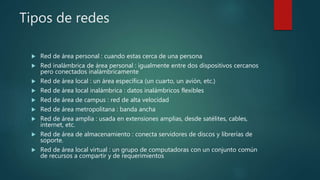 Tipos de redes
 Red de área personal : cuando estas cerca de una persona
 Red inalámbrica de área personal : igualmente entre dos dispositivos cercanos
pero conectados inalámbricamente
 Red de área local : un área específica (un cuarto, un avión, etc.)
 Red de área local inalámbrica : datos inalámbricos flexibles
 Red de área de campus : red de alta velocidad
 Red de área metropolitana : banda ancha
 Red de área amplia : usada en extensiones amplias, desde satélites, cables,
internet, etc.
 Red de área de almacenamiento : conecta servidores de discos y librerías de
soporte.
 Red de área local virtual : un grupo de computadoras con un conjunto común
de recursos a compartir y de requerimientos
 