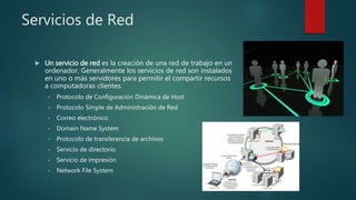 Servicios de Red
 Un servicio de red es la creación de una red de trabajo en un
ordenador. Generalmente los servicios de red son instalados
en uno o más servidores para permitir el compartir recursos
a computadoras clientes.
• Protocolo de Configuración Dinámica de Host
• Protocolo Simple de Administración de Red
• Correo electrónico
• Domain Name System
• Protocolo de transferencia de archivos
• Servicio de directorio
• Servicio de impresión
• Network File System
 