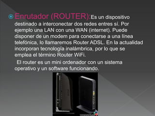  Enrutador (ROUTER):Es un dispositivo
destinado a interconectar dos redes entres sí. Por
ejemplo una LAN con una WAN (internet). Puede
disponer de un modem para conectarse a una línea
telefónica, lo llamaremos Router ADSL. En la actualidad
incorporan tecnología inalámbrica, por lo que se
emplea el término Router WiFi.
El router es un mini ordenador con un sistema
operativo y un software funcionando.
 