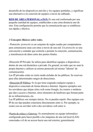 desarrollo de los dispositivos móviles y los equipos portátiles, y significan
una alternativa a la conexión de equipos a través de cableado.
RED DE ÁREA PERSONAL o PAN: Es una red conformada por una
pequeña cantidad de equipos, establecidos a una corta distancia uno de
otro. Esta configuración permite que la comunicación que se establezca
sea rápida y efectiva.
3 Conceptos Básicos sobre redes.
- Protocolo: protocolo es un conjunto de reglas usadas por computadoras
para comunicarse unas con otras a través de una red. Un protocolo es una
convención o estándar que controla o permite la conexión, comunicación,
y transferencia de datos entre dos puntos finales.
-Dirección IP Privada: Se utiliza para identificar equipos o dispositivos
dentro de una red doméstica o privada .En general, en redes que no sean la
propia Internet y utilicen su mismo protocolo (el mismo "idioma" de
comunicación).
Las IP privadas están en cierto modo aisladas de las públicas. Se reservan
para ellas determinados rangos de direcciones.
-Dirección IP Pública: Es la que tiene asignada cualquier equipo o
dispositivo conectado de forma directa a Internet. Algunos ejemplos son:
los servidores que alojan sitios web como Google, los routers o módems
que dan a acceso a Internet, otros elementos de hardware que forman parte
de su infraestructura, etc.
Las IP públicas son siempre únicas. No se pueden repetir. Dos equipos con
IP de ese tipo pueden conectarse directamente entre sí. Por ejemplo, tu
router con un servidor web o dos servidores web entre sí.
-Puerta de enlace o Gateway: Es normalmente un equipo informático
configurado para hacer posible a las máquinas de una red local (LAN)
conectadas a él de un acceso hacia una red exterior, generalmente
 